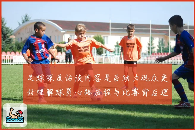 足球深度访谈内容是否助力观众更好理解球员心路历程与比赛背后逻辑