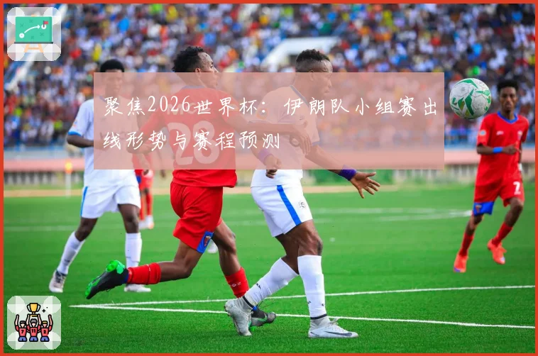 聚焦2026世界杯：伊朗队小组赛出线形势与赛程预测