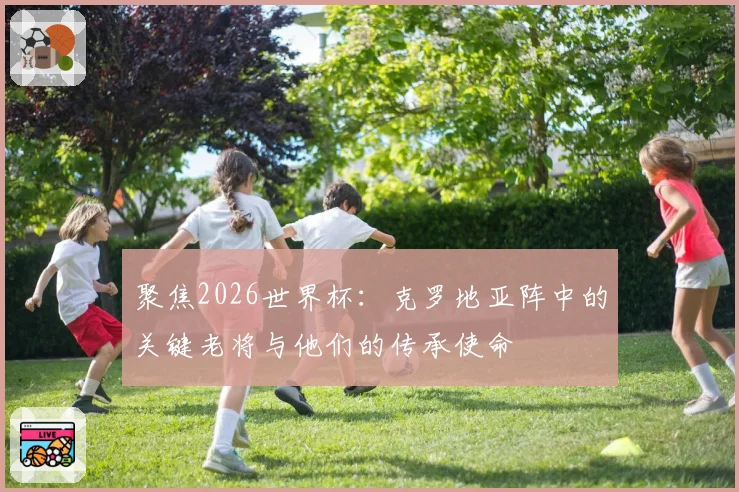 聚焦2026世界杯：克罗地亚阵中的关键老将与他们的传承使命