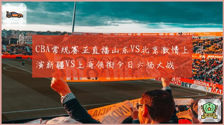CBA常规赛正直播山东VS北京激情上演新疆VS上海领衔今日六场大战
