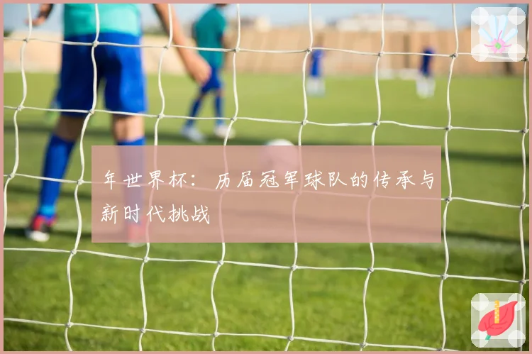 年世界杯:历届冠军球队的传承与新时代挑战