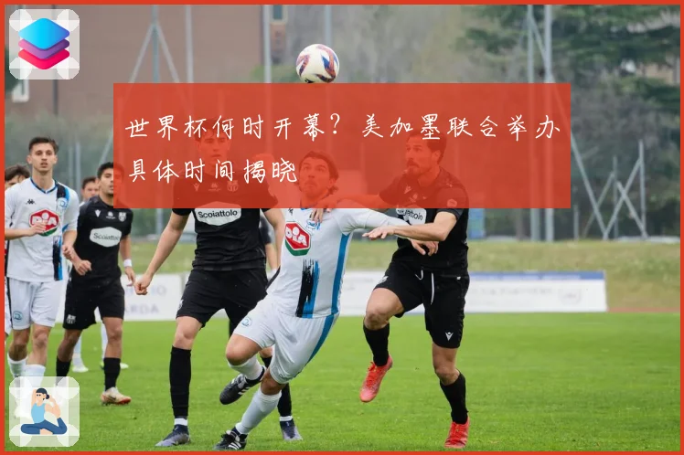 世界杯何时开幕？美加墨联合举办具体时间揭晓