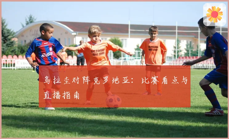 乌拉圭对阵克罗地亚：比赛看点与直播指南