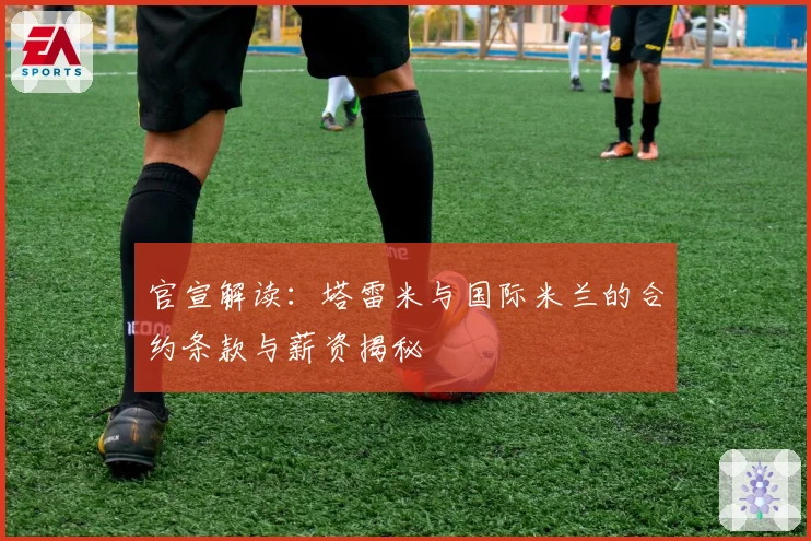 官宣解读：塔雷米与国际米兰的合约条款与薪资揭秘