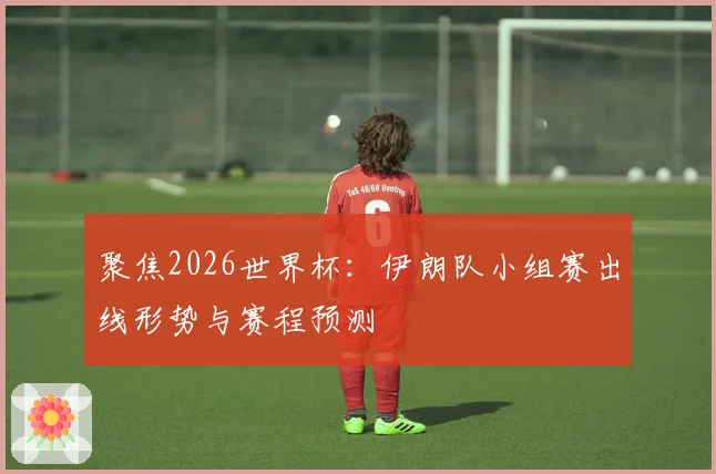 聚焦2026世界杯:伊朗队小组赛出线形势与赛程预测