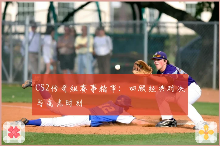 CS2传奇组赛事精华:回顾经典对决与高光时刻