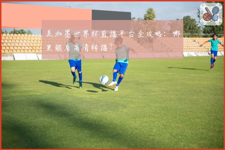 美加墨世界杯直播平台全攻略:哪里能看高清转播?
