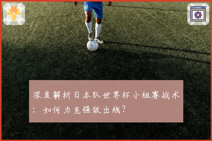 深度解析日本队世界杯小组赛战术：如何力克强敌出线？