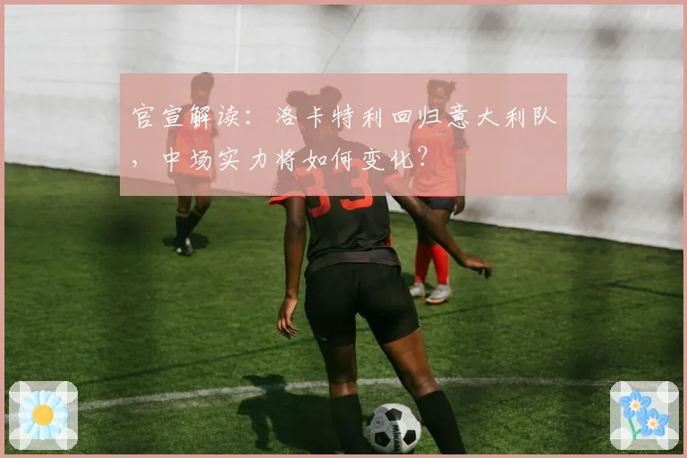官宣解读:洛卡特利回归意大利队,中场实力将如何变化?