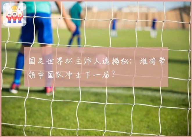 国足世界杯主帅人选揭秘：谁将带领中国队冲击下一届？