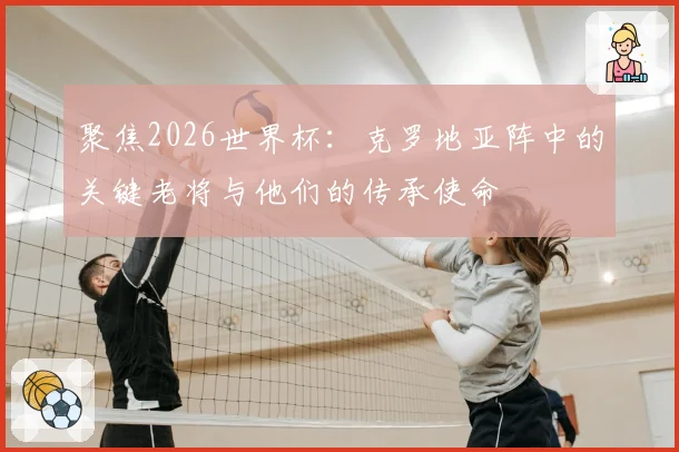 聚焦2026世界杯:克罗地亚阵中的关键老将与他们的传承使命